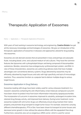 With years of hard working in exosome technology and engineering, Creative Biolabs has got
all the necessary knowledge and technologies of exosomes. We give an introduction of the
therapeutic applications of exosomes in diseases and approaches utilized for drug loading
into exosomes.
Exosomes are cell-derived vesicles that are presented in many and perhaps all eukaryotic
fluids, including blood, urine, and cultured medium of cell cultures. They have the common
features like liposomes with a phospholipid bilayer and being composed of biocompatible
substances. Besides, exosomes have endogenously synthesized lipid, protein, and RNA. In
view of these characteristics, exosomes are useful drug delivery tools that have multiple
advantages over conventional delivery systems. Drugs delivered by exosomes may be
efficiently absorbed by target tissues and cells with high specificity and lack of immunologic
reactions. Thus, exosomes function as a popular tool to deliver multiple drugs to various
target tissues.
Exosomes Application in Drug Delivery
Exosomes loading with drugs have been widely used for various diseases treatment. In a
research, exosomes containing the anti-inflammatory small molecule compound curcumin
have been shown to protect mice from brain inflammation induced by lipopolysaccharides.
The incorporation of curcumin in exosomes improved its solubility, prolonged circulation time,
retained drug therapy activity, and improved brain delivery. During tumor treatment, tumor
exosomes loaded with anti-tumor drugs can effectively ensure drug maintain their native
property and promote drug transport to target tumor tissue. For example, exosomes carrying
different chemotherapeutics, PTX or Dox, have been shown to transport to tumor tissues and
decrease tumor growth in mice without the adverse effects with the equipotent free drug.
Furthermore, exosomes also act as exogenous siRNA carrier, which is used for cancer
Therapeutic Application of Exosomes
Home  Applications  Therapeutic Application of Exosomes

Menu

0
 