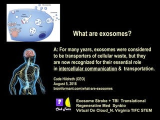 What are exosomes?
A: For many years, exosomes were considered
to be transporters of cellular waste, but they
are now recognized for their essential role
in intercellular communication & transportation.
Cade Hildreth (CEO)
August 5, 2018 
bioinformant.com/what-are-exosomes
Exosome Stroke + TBI Translational
Regenerative Med Synbio
Virtual On Cloud_N. Virginia TIFC STEM
 