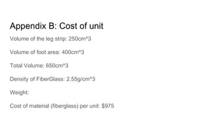 Appendix B: Cost of unit
Volume of the leg strip: 250cm^3
Volume of foot area: 400cm^3
Total Volume: 650cm^3
Density of FiberGlass: 2.55g/cm^3
Weight:
Cost of material (fiberglass) per unit: $975
 