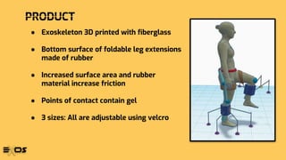 PRODUCT
● Exoskeleton 3D printed with fiberglass
● Bottom surface of foldable leg extensions
made of rubber
● Increased surface area and rubber
material increase friction
● Points of contact contain gel
● 3 sizes: All are adjustable using velcro
 