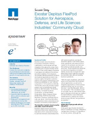 Success Story
Exostar Deploys FlexPod
Solution for Aerospace,
Defense, and Life Sciences
Industries’ Community Cloud
Customer Profile
Exostar powers secure business-
to-business information sharing,
collaboration, and business process
integration throughout the value chain,
supporting the complex trading needs
of many of the world’s largest companies
in aerospace and defense, life sciences,
and other industries. The company’s
cloud-based identity-assurance products
and business applications reduce risk;
improve agility; strengthen customer,
partner, and supplier relationships; and
enhance profitability for over 100,000
companies in 150 countries worldwide.
The Exostar community includes market
leaders such as AstraZeneca, BAE
Systems, Bell Helicopter, The Boeing
Company, Computer Sciences
Corporation, Lockheed Martin
Corporation, Merck, Newport News
Shipbuilding, Northrop Grumman,
Raytheon Company, and Rolls-Royce.
Last year alone, more than $40 billion
in transactions were conducted across
Exostar’s community cloud solutions.
The benefits of private cloud security
and public cloud interaction
Exostar’s highly secure community
cloud promotes cross-enterprise col-
laboration which companies leverage
to optimize research and development
with external partners worldwide;
streamline global, multi-tiered supply
chain operations; and reduce time to
market for the products and services
that enhance national security and
save lives. These benefits are amplified
by robust and regulatory-compliant
identity and access-management capa-
bilities that protect intellectual property
and sensitive data without impeding
business operations.
“With the right credentials, authorized
users can access their own business-
critical applications as well as the
integrated applications of their external
partners that also rely on our cloud
services,” says Raj Dasgupta, director
of IT at Exostar. “This is enabled as part
of our highly-secure, web-based single
sign-on process, which aids our mission
to enable effective cross-enterprise
collaboration by making user experi-
ences as easy, efficient, and productive
as possible.”
The Challenge
Addressing rapid growth without
disruption
A few years ago, Exostar decided to
bring IT operations in-house, delegating
management of facets of IT operations
to internal owners. Although this
KEY HIGHLIGHTS
Industry
Software-as-a-Service Provider
The Challenge
Contain the cost and complexity
of a multivendor IT environment
while accommodating exponential
growth of cloud-based services.
The Solution
Seamlessly integrate a
flexible, scalable FlexPod®
Datacenter solution into
existing IT environment.
Benefits
•	 Accelerated deployment of
new and enhanced SaaS
offerings by up to 40%
•	 Improved data throughput by
30% to 40% to enhance user
experiences
•	 Reduced IT management and
maintenance time by 20%
•	 Enhanced efficiency of IT staff,
allowing each FTE to manage
up to 40% more data
Another NetApp
solution delivered by:
 