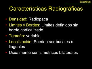Exostosis


  Características Radiográficas
• Densidad: Radiopaca
• Limites y Bordes: Limites definidos sin
  borde corticalizado
• Tamaño: variable
• Localización: Pueden ser bucales o
  linguales
• Usualmente son simétricos bilaterales
 