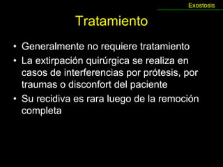 Exostosis

              Tratamiento
• Generalmente no requiere tratamiento
• La extirpación quirúrgica se realiza en
  casos de interferencias por prótesis, por
  traumas o disconfort del paciente
• Su recidiva es rara luego de la remoción
  completa
 