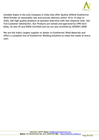 Page 20 of 22
Amiable Impex is the only Company in India that offer Quality AiWeld Exothermic
Weld Powder at reasonable rate and ensures delivery within 10 to 15 days in
India. Get high quality products at quickest lead time with fast response time. Get
Full Customer Satisfaction. Our Products are tested and approved by CPRI Govt
Body, Its also CE and ROHS Certified and we are also certified by ISO9001:2008
We are the India's largest supplier or dealer in Exothermic Weld Materials and
offers a complete line of Exothermic Welding Solutions to meet the needs of every
user.
AMIABLE IMPEX.Email–info@amiableimpexindia.com
Mobile:+91-9029533151 Tel.:022-28957101 URL – www.exothermic-welding.in
 