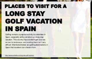 PLACES TO VISIT FOR A
LONG STAY
GOLF VACATION
IN SPAIN
Golfing remains a popular activity to undertake in
Spain, especially while considering a long stay
vacation. This country has excellent golf courses
across its landscape, and availing them isn’t very
difficult. Mentioned below are golfing destinations in
Spain that travelers can choose from.
http://www.sunbirdie.se/long-stay-golf-spanien/
 