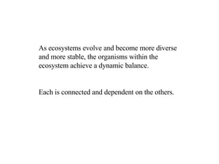 As ecosystems evolve and become more diverse and more stable, the organisms within the ecosystem achieve a dynamic balance. Each is connected and dependent on the others.