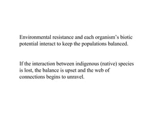 Environmental resistance and each organism’s biotic potential interact to keep the populations balanced. If the interaction between indigenous (native) species is lost, the balance is upset and the web of connections begins to unravel.