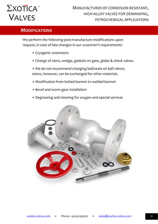              
exotica‐valves.com       •       Phone: +34‐931939132       •       sales@exotica‐valves.com  
 
MANUFACTURER OF CORROSION RESISTANT, 
HIGH‐ALLOY VALVES FOR DEMANDING, 
PETROCHEMICAL APPLICATIONS 
™ 
9 
 
 
We perform the following post‐manufacture modifications upon 
request, in case of late changes in our customer’s requirements: 
• Cryogenic extensions 
• Change of stem, wedge, gaskets on gate, globe & check valves. 
• We do not recommend changing ball/seats on ball valves; 
stems, however, can be exchanged for other materials.  
• Modification from bolted bonnet to welded bonnet 
• Bevel and worm gear installation 
• Degreasing and cleaning for oxygen and special services 
 
MODIFICATIONS 
 