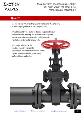              
exotica‐valves.com       •       Phone: +34‐931939132       •       sales@exotica‐valves.com  
 
MANUFACTURER OF CORROSION RESISTANT, 
HIGH‐ALLOY VALVES FOR DEMANDING, 
PETROCHEMICAL APPLICATIONS 
™ 
11 
 
 
 
Exotica Valves ™ runs a strict Quality Policy and Valve Quality  
Assurance programme, as per ISO 9001:2008. 
 
"Durable quality" is a concept deeply engrained in our  
procedures and training. We manufacture exquisite  
quality, safe, plug‐and‐play valves which simplify  
installation and maintenance work. 
 
Our design adheres to the  
Strictest industry standards.   
Automation ensures that all valves under  
a given model are identical and easily  
replaceable on a pipeline. 
 
 
 QUALITY 
 