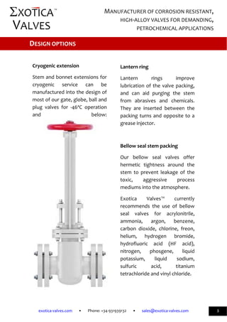              
exotica‐valves.com       •       Phone: +34‐931939132       •       sales@exotica‐valves.com  
 
MANUFACTURER OF CORROSION RESISTANT, 
HIGH‐ALLOY VALVES FOR DEMANDING, 
PETROCHEMICAL APPLICATIONS 
3 
™ 
 
 
Cryogenic extension  
Stem and bonnet extensions for 
cryogenic  service  can  be 
manufactured into the design of 
most of our gate, globe, ball and 
plug  valves  for  ‐46ªC  operation 
and  below: 
 
 
 
Lantern ring 
Lantern  rings  improve 
lubrication of the valve packing, 
and  can  aid  purging  the  stem 
from  abrasives  and  chemicals. 
They  are  inserted  between  the 
packing turns and opposite to a 
grease injector.  
  
Bellow seal stem packing 
Our  bellow  seal  valves  offer 
hermetic  tightness  around  the 
stem  to  prevent  leakage  of  the 
toxic,  aggressive  process 
mediums into the atmosphere. 
Exotica  Valves™  currently 
recommends  the  use  of  bellow 
seal  valves  for  acrylonitrile, 
ammonia,  argon,  benzene, 
carbon  dioxide,  chlorine,  freon, 
helium,  hydrogen  bromide, 
hydrofluoric  acid  (HF  acid), 
nitrogen,  phosgene,  liquid 
potassium,  liquid  sodium, 
sulfuric  acid,  titanium 
tetrachloride and vinyl chloride. 
DESIGN OPTIONS 
 