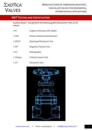             
exotica‐valves.com       •       Phone: +34‐931939132       •       sales@exotica‐valves.com  
 
MANUFACTURER OF CORROSION RESISTANT, 
HIGH‐ALLOY VALVES FOR DEMANDING, 
PETROCHEMICAL APPLICATIONS 
™ 
7 
 
 
Exotica Valves™ can perform the following Non‐Destructive Tests on its 
valves: 
 
•FE      Fugitive Emissions ISO 15848‐1 
 
• PMI     Positive Material Identification 
 
• DP/LP    Dye/Liquid Penetrant Test 
 
• MT     Magnetic Particle Test 
 
• RT      Radiography 
 
• Charpy     V‐Notch Impact Test 
 
• UT      Ultrasonic Test 
 
 
 
NDT TESTING AND CERTIFICATION 
 