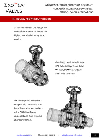             
exotica‐valves.com       •       Phone: +34‐931939132       •       sales@exotica‐valves.com  
 
MANUFACTURER OF CORROSION RESISTANT, 
HIGH‐ALLOY VALVES FOR DEMANDING, 
PETROCHEMICAL APPLICATIONS 
™ 
8 
 
 
 
At Exotica Valves™ we design our  
own valves in order to ensure the  
highest standard of integrity and  
quality.  
 
 
 
 
 
Our design tools include Auto 
CAD®, Solid Edge® and Solid 
Works®, PDM®, Inventor®, 
and Finite Elements.  
 
 
 
 
 
 
We develop and analyze our 
designs  with linear and non‐ 
linear finite  element analysis  
using ANSYS code and  
computational fluid dynamic  
analysis with CFX. 
 
IN‐HOUSE, PROPRIETARY DESIGN 
 