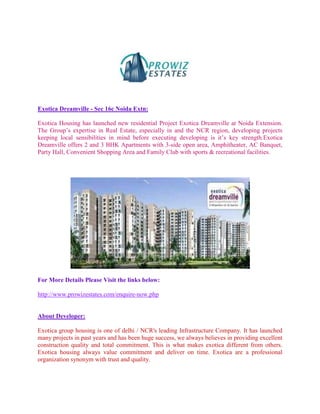 Exotica Dreamville - Sec 16c Noida Extn:

Exotica Housing has launched new residential Project Exotica Dreamville at Noida Extension.
The Group’s expertise in Real Estate, especially in and the NCR region, developing projects
keeping local sensibilities in mind before executing developing is it’s key strength.Exotica
Dreamville offers 2 and 3 BHK Apartments with 3-side open area, Amphitheater, AC Banquet,
Party Hall, Convenient Shopping Area and Family Club with sports & recreational facilities.




For More Details Please Visit the links below:

http://www.prowizestates.com/enquire-now.php


About Developer:

Exotica group housing is one of delhi / NCR's leading Infrastructure Company. It has launched
many projects in past years and has been huge success, we always believes in providing excellent
construction quality and total commitment. This is what makes exotica different from others.
Exotica housing always value commitment and deliver on time. Exotica are a professional
organization synonym with trust and quality.
 