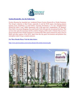 Exotica Dreamville - Sec 16c Noida Extn:

Exotica Housing has launched new residential Project Exotica Dreamville at Noida Extension.
The Group’s expertise in Real Estate, especially in and the NCR region, developing projects
keeping local sensibilities in mind before executing developing is it’s key strength.Exotica
Dreamville offers 2 and 3 BHK Apartments with 3-side open area, Amphitheater, AC Banquet,
Party Hall, Convenient Shopping Area and Family Club with sports & recreational facilities. The
services here span the necessary and the comfort, bringing within reach a lifestyle that you have
always desired to have Noida Extension is a location that offers great connectivity and is close to
Delhi and other regions of the NCR. Apart from this the green environment and pollution free
atmosphere make living a complete pleasure.

For More Details Please Visit the links below:

http://www.prowizestates.com/exotica-dreamville-noida-extension.php
 