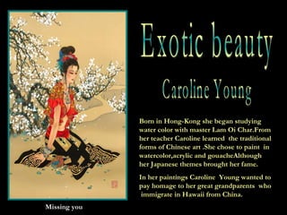 Caroline Young Missing you Born in Hong-Kong she began studying water color with master Lam Oi Char.From her teacher Caroline learned  the traditional forms of Chinese art .She chose to paint  in watercolor,acrylic and gouacheAlthough her Japanese themes brought her fame. In her paintings Caroline  Young wanted to pay homage to her great grandparents  who  immigrate in Hawaii from China. Exotic beauty 
