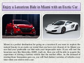 Enjoy a Luxurious Ride in Miami with an Exotic Car
Miami is a perfect destination for going on a vacation if you want to explore the
natural beauty in an exotic car rental that you have ever dreamt of. In Miami you
can find your preferable car that suits your impeccable state. If you will rent the
luxurious cars like Mercedes, BMW, Audi etc. then you will be able to acquire the
experience of driving a hottest vehicle that the market offers. As the demand of
renting those limousines goes on, you will find distinct varieties of vehicles every
time when you wish to rent a car.
 