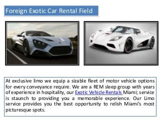 Foreign Exotic Car Rental Field
At exclusive limo we equip a sizable fleet of motor vehicle options
for every conveyance require. We are a REM sleep group with years
of experience in hospitality, our Exotic Vehicle Rentals Miami; service
is staunch to providing you a memorable experience. Our Limo
service provides you the best opportunity to relish Miami's most
picturesque spots.
 