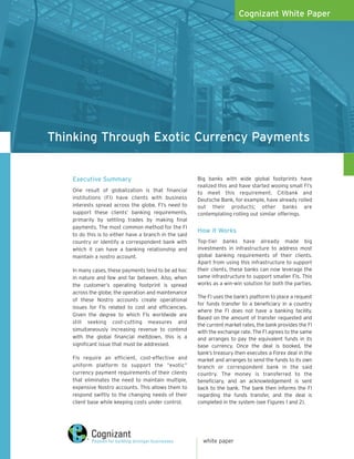 Cognizant White Paper




Thinking Through Exotic Currency Payments


   Executive Summary                                   Big banks with wide global footprints have
                                                       realized this and have started wooing small FI’s
   One result of globalization is that financial       to meet this requirement. Citibank and
   institutions (FI) have clients with business        Deutsche Bank, for example, have already rolled
   interests spread across the globe. FI’s need to     out their products; other banks are
   support these clients’ banking requirements,        contemplating rolling out similar offerings.
   primarily by settling trades by making final
   payments. The most common method for the FI
                                                       How it Works
   to do this is to either have a branch in the said
   country or identify a correspondent bank with       Top-tier banks have already made big
   which it can have a banking relationship and        investments in infrastructure to address most
   maintain a nostro account.                          global banking requirements of their clients.
                                                       Apart from using this infrastructure to support
   In many cases, these payments tend to be ad hoc     their clients, these banks can now leverage the
   in nature and few and far between. Also, when       same infrastructure to support smaller FIs. This
   the customer’s operating footprint is spread        works as a win-win solution for both the parties.
   across the globe, the operation and maintenance
                                                       The FI uses the bank’s platform to place a request
   of these Nostro accounts create operational
                                                       for funds transfer to a beneficiary in a country
   issues for FIs related to cost and efficiencies.
                                                       where the FI does not have a banking facility.
   Given the degree to which FIs worldwide are
                                                       Based on the amount of transfer requested and
   still seeking cost-cutting measures and
                                                       the current market rates, the bank provides the FI
   simultaneously increasing revenue to contend        with the exchange rate. The FI agrees to the same
   with the global financial meltdown, this is a       and arranges to pay the equivalent funds in its
   significant issue that must be addressed.           base currency. Once the deal is booked, the
                                                       bank’s treasury then executes a Forex deal in the
   FIs require an efficient, cost-effective and        market and arranges to send the funds to its own
   uniform platform to support the “exotic”            branch or correspondent bank in the said
   currency payment requirements of their clients      country. The money is transferred to the
   that eliminates the need to maintain multiple,      beneficiary, and an acknowledgement is sent
   expensive Nostro accounts. This allows them to      back to the bank. The bank then informs the FI
   respond swiftly to the changing needs of their      regarding the funds transfer, and the deal is
   client base while keeping costs under control.      completed in the system (see Figures 1 and 2).




                                                         white paper
 