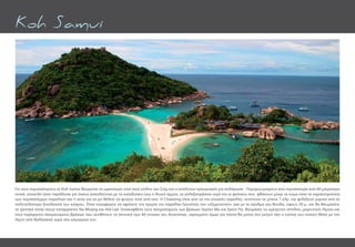 Για τους περισσότερους το Koh Samui θεωρείται το ωραιότερο νησί στον κόλπο του Σιάµ και ο απόλυτος προορισμός για χαλάρωση. Περιτριγυρισμένο από περισσότερα από 60 µικρότερα
νησιά, αποτελεί έναν παράδεισο για όσους ασχολούνται µε τις καταδύσεις ενώ η λευκή άµµος, τα γαλαζοπράσινα νερά και οι φοίνικες που φθάνουν μέχρι το κύμα είναι τα χαρακτηριστικά
των περισσότερων παραλιών και η αιτία για να μη θέλετε να φύγετε ποτέ από εκεί. Η Chaweng είναι από τις πιο γνωστές παραλίες, εκτείνεται σε µήκος 7 χλµ. και φιλοξενεί µερικά από τα
πολυτελέστερα ξενοδοχεία του κόσμου. Όταν καταφέρετε να αφήσετε την ηρεμία της παραλίας ξεκινήστε την «εξερεύνηση» σας με το άγαλµα του Βούδα, ύψους 20 µ. και θα θαυµάσετε
τα τροπικά τοπία στους καταρράκτες Na Muang και Hid Lad. Επισκεφθείτε τους σχηµατισµούς των βράχων Γκραντ Μα και Γραντ Πα, θαυµάστε τις αµέτρητες σπηλιές, µαγευτικές λίµνες και
τους περίεργους σχηµατισµούς βράχων που συνθέτουν το σκηνικό των 40 νησιών του Ανγκτόνγκ, χαραγµένη όµως για πάντα θα µείνει στη µνήµη σας η εικόνα του νησιού Μαίη µε την
λίµνη από θαλασσινό νερό στο εσωτερικό του.
Koh Samui
 