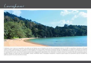 Η Μαλαισία, είναι η χώρα των παραµυθιών, των µύθων και των θρύλων ενώ το Λανγκάουι είναι ένα από τα οµορφότερα νησιά της. Το 2007 το αρχιπέλαγος Λανγκάουι με 99 µικρά
νησάκια επιπλέον, χαρακτηρίστηκε από την Unesco ως World Geopark. Ένα νησί με μεγάλη κληρονομιά μυστηριακών θρύλων και παραδόσεων, με νεράιδες και πολεμιστές και ατέλειωτα
γοητευτικά παραμύθια. Ένας αληθινός παράδεισος με τροπική βλάστηση, χρυσαφένιες ακτές και έρημες αμμουδερές παραλίες, ένα πολυτελές ησυχαστήριο. Αυτό το θαυµάσιο νησί που
το «προστατεύουν οι αετοί», έχει τα πάντα: αρχέγονα τροπικά δάση, διαβρωµένους ασβεστόλιθους που σχηµατίζουν τα υπέροχα σπήλαια του Λανγκάουι 450-500 εκατοµµυρίων χρόνων,
µοναδική χλωρίδα και πανίδα, δάση από µαγνγκρόβιες, ποτάµια, ειδυλλιακές λίµνες, πανέµορφους καταρράκτες, υπέροχους µικρούς όρµους µε κρυστάλλινα νερά και ένα βυθό που
τραβά σαν µαγνήτη τους δύτες από όλο τον κόσµο.
Langkawi
 