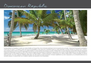 Στο Αρχιπέλαγος της Καραϊβικής, μεταξύ των νησιών Κούβας και Πουέρτο Ρίκο, είναι το δεύτερο µεγαλύτερο νησί της περιοχής µετά την Κούβα. Η Δοµινικανή Δηµοκρατία καταλαµβάνει
τα δύο τρίτα του νησιού - το υπόλοιπο ανήκει στην Αϊτή και καταλαμβάνει τα δύο τρίτα από το ανατολικό τµήµα του νησιού Ισπανιόλα. Η επίσηµη γλώσσα του κράτους είναι η ισπανική,
ενώ οι κάτοικοι µιλούν επίσης την αγγλική και µια γαλλική διάλεκτο, η οποία οµιλείται στα σύνορα µε την Αϊτή. Η Παλαιά Πόλη του Σάντο Ντοµίνγκο ανακηρύχθηκε Μνηµείο Παγκόσµιας
Πολιτιστικής Κληρονοµιάς της Unesco το 1990. Άλλα σηµαντικά µνηµεία στην πρωτεύουσα της Δοµινικανής Δηµοκρατίας είναι οι ναοί του Αγίου Φραγκίσκου και του Αγίου Νικολάου, ο
καθεδρικός Ναός της Σάντα Μαρίας λα Μενόρ του 16ου αιώνα, το Εθνικό Πάνθεον, η Πλατεία Πολιτισµού, το Πανεπιστήµιο του 1538 και πλήθος άλλων. Το Εθνικό Φεστιβάλ του εθνικού
είδους µουσικής, που είναι η µερένγκε, διεξάγεται κάθε χρόνο, στα τέλη Ιουλίου µε αρχές Αυγούστου. Ο επίγειος παράδεισος που είναι η Δοµινικάνα, µε τα καταπράσινα βουνά και τις
κακτώδεις ερήµους, τα τροπικά δάση και τις παρθένες παραλίες σας προσκαλεί να τον ανακαλύψετε.
Dominican Republic
 