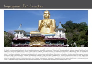 Σρι Λάνκα, ή αλλιώς το «Ευλογημένο Νησί» όπως σημαίνει το όνομα του και αντικατοπτρίζει απόλυτα την πραγματικότητα. Αιώνιο καλοκαίρι, τροπικά δάση, απέραντες φυτείες μπαχαρικών
και τσαγιού, φιλόξενοι άνθρωποι, βουδιστικοί ναοί και ονειρεμένες παραλίες με κοκοφοίνικες να διαδέχονται η μία την άλλη. Σε όλα τα παραπάνω, προσθέστε τις αρχαίες πρωτεύουσες Anu-
radhapura και Polonnaruwa, τα λαξευμένα σε βράχους τεράστια αγάλματα του Βούδα, τις μοναδικές γιορτές με τους στολισμένους ελέφαντες και τα εθνικά πάρκα. Μόνο τότε θα ξεδιπλωθεί
μπροστά σας η μοναδική Σρι Λάνκα (Κεϋλάνη), ένας από τους πιο συναρπαστικούς εξωτικούς προορισμούς. Η γνωριμία με την Σρι Λάνκα ξεκινάει από το Κολόμπο, την πρωτεύουσα του
νησιού. Η πόλη διαθέτει τα χρώματα, τον τρόπο ζωής, τους ρυθμούς και την μοναδικότητα των μεγαλουπόλεων της Ινδίας. Στην Anuradhapura, την πρώτη πρωτεύουσα της αρχαίας Κεϋλάνης
τις εντυπώσεις κλέβει το φημισμένο άγαλμα «Samadhi», που αναπαριστά τον Βούδα σε βαθιά περισυλλογή. Στην Polonnaruwa, τη δεύτερη αρχαία πρωτεύουσα της Σρι Λάνκα, θα θαυμάσετε
το μοναδικό σύμπλεγμα ναών και αγαλμάτων, όπως αυτό του Αναπαυόμενου Βούδα. Και οι δυο αρχαίες πολιτείες, με πολιτισμό από τον 3ο π.Χ. αιώνα, προστατεύονται από την UNESCO ως
μνημεία της Παγκόσμιας Πολιτιστικής Κληρονομιάς. Φυσικά η λίστα δεν μπορεί να τελειώνει εδώ. Αποφασίστε σε ποια από τις ολόλευκες παραλίες θα απολαύστε το μπάνιο σας στον Ινδικό
Ωκεανό ή απλά εμπιστευτείτε την χαλάρωσή σας σε ένα από τα φημισμένα κέντρα spa Ayurveda, απολαμβάνοντας την απόλυτη χαλάρωση και ευεξία.
Imagine Sri Lanka
 