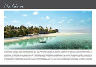 Καλωσορίσατε στις Μαλδίβες. Εδώ, οι κατάλευκες αμμουδιές και τα ζεστά νερά του Ινδικού ωκεανού σας χαμογελούν, ο καιρός είναι ονειρεμένος και οι ηλιαχτίδες σας αγκαλιάζουν. Οι
ακτές που κάποτε υποδεχόντουσαν χαμένους ταξιδιώτες αποτελούν σήμερα ένα ήσυχο καταφύγιο για επισκέπτες από κάθε άκρη της γης. Κύρια συστατικά του ονειρεμένου τοπίου που
σας περιμένει στις Μαλδίβες αποτελούν τα κρυστάλλινα τυρκουάζ νερά, οι κοραλλιογενής ύφαλοι, οι λευκές αμμουδιές και οι φοίνικες. Ένας τόπος γεμάτος χαρακτήρα και κατοίκων
που έχουν εδώ και χρόνια αποκτήσει τον ιδανικό τρόπο ζωής. Ένα γεωγραφικό θαύμα όταν αναλογιστεί κανείς την χλωρίδα και πανίδα της περιοχής ενώ μπορεί απλά να αποτελέσει το
τέλειο σκηνικό για να απολαύσετε ένα ηλιοβασίλεμα με ένα δροσερό cocktail. Το 90% των Μαλδιβών αποτελείται από νερό καθώς την χώρα αποτελούν 1.190 κοραλλιογενή νησιά που
σχηματίζουν περίπου 26 φυσικές ατόλες και εκτείνονται σε 90.000 τετραγωνικά χιλιόμετρα. Κάθε ατόλη αποτελείται από έναν κοραλλιογενή ύφαλο, οποίος με την σειρά του αγκαλιάζει
μία λιμνοθάλασσα. Οι κοραλλιογενής ύφαλοι αποτελούν καταφύγιο για αμέτρητα είδη θαλάσσιας έμβιας ζωής και πολύχρωμων κοραλλιών ενώ παράλληλα προστατεύουν τα νησιά από
τον αέρα και το κύμα.
Maldives
 
