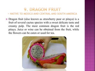  Dragon fruit (also known as strawberry pear or pitaya) is a
fruit of several cactus species with a sweet delicate taste and
creamy pulp. The most common dragon fruit is the red
pitaya. Juice or wine can be obtained from the fruit, while
the flowers can be eaten or used for tea.
 