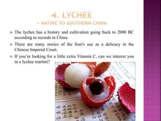  The lychee has a history and cultivation going back to 2000 BC
according to records in China.
 There are many stories of the fruit's use as a delicacy in the
Chinese Imperial Court.
 If you’re looking for a little extra Vitamin C, can we interest you
in a lychee martini?
 
