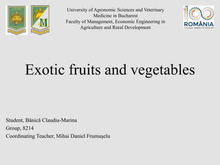 Exotic fruits and vegetables
Student, Bănică Claudia-Marina
Group, 8214
Coordinating Teacher, Mihai Daniel Frumuşelu
University of Agronomic Sciences and Veterinary
Medicine in Bucharest
Faculty of Management, Economic Engineering in
Agriculture and Rural Development
 