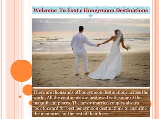 Welcome To Exotic Honeymoon Destinations




There are thousands of honeymoon destinations across the
world. All the continents are bestowed with some of the
magnificent places. The newly married couples always
look forward for best honeymoon destinations to enshrine
the memories for the rest of their lives.
 