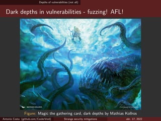Depths of vulnerabilities (not all)
Dark depths in vulnerabilities - fuzzing! AFL!
Figure: Magic the gathering card, dark depths by Mathias Kollros
Antonio Costa (github.com/CoolerVoid) Strange security mitigations abr. 17, 2022
 