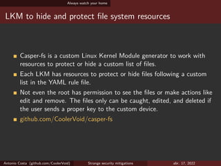 Always watch your home
LKM to hide and protect file system resources
Casper-fs is a custom Linux Kernel Module generator to work with
resources to protect or hide a custom list of files.
Each LKM has resources to protect or hide files following a custom
list in the YAML rule file.
Not even the root has permission to see the files or make actions like
edit and remove. The files only can be caught, edited, and deleted if
the user sends a proper key to the custom device.
github.com/CoolerVoid/casper-fs
Antonio Costa (github.com/CoolerVoid) Strange security mitigations abr. 17, 2022
 
