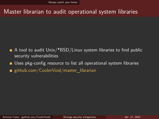 Always watch your home
Master librarian to audit operational system libraries
A tool to audit Unix/*BSD/Linux system libraries to find public
security vulnerabilities
Uses pkg-config resource to list all operational system libraries
github.com/CoolerVoid/master_librarian
Antonio Costa (github.com/CoolerVoid) Strange security mitigations abr. 17, 2022
 