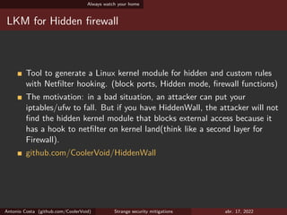 Always watch your home
LKM for Hidden firewall
Tool to generate a Linux kernel module for hidden and custom rules
with Netfilter hooking. (block ports, Hidden mode, firewall functions)
The motivation: in a bad situation, an attacker can put your
iptables/ufw to fall. But if you have HiddenWall, the attacker will not
find the hidden kernel module that blocks external access because it
has a hook to netfilter on kernel land(think like a second layer for
Firewall).
github.com/CoolerVoid/HiddenWall
Antonio Costa (github.com/CoolerVoid) Strange security mitigations abr. 17, 2022
 