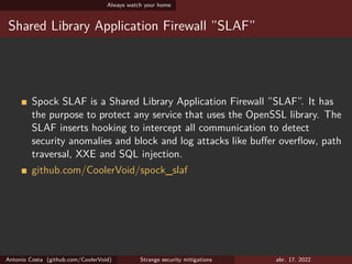 Always watch your home
Shared Library Application Firewall ”SLAF”
Spock SLAF is a Shared Library Application Firewall ”SLAF”. It has
the purpose to protect any service that uses the OpenSSL library. The
SLAF inserts hooking to intercept all communication to detect
security anomalies and block and log attacks like buffer overflow, path
traversal, XXE and SQL injection.
github.com/CoolerVoid/spock_slaf
Antonio Costa (github.com/CoolerVoid) Strange security mitigations abr. 17, 2022
 