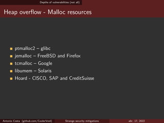 Depths of vulnerabilities (not all)
Heap overflow - Malloc resources
ptmalloc2 – glibc
jemalloc – FreeBSD and Firefox
tcmalloc – Google
libumem – Solaris
Hoard - CISCO, SAP and CreditSuisse
Antonio Costa (github.com/CoolerVoid) Strange security mitigations abr. 17, 2022
 