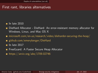 Depths of vulnerabilities (not all)
First rant, libraries alternatives
In late 2010
DieHard Allocator - DieHard: An error-resistant memory allocator for
Windows, Linux, and Mac OS X
microsoft.com/en-us/research/video/dieharder-securing-the-heap/
github.com/emeryberger/DieHard
In late 2017
FreeGuard: A Faster Secure Heap Allocator
https://arxiv.org/abs/1709.02746
Antonio Costa (github.com/CoolerVoid) Strange security mitigations abr. 17, 2022
 
