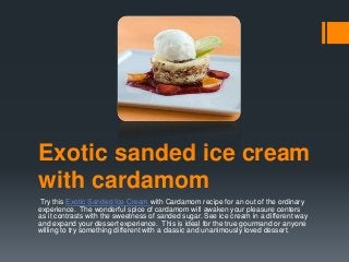 Exotic sanded ice cream
with cardamom
Try this Exotic Sanded Ice Cream with Cardamom recipe for an out of the ordinary
experience. The wonderful spice of cardamom will awaken your pleasure centers
as it contrasts with the sweetness of sanded sugar. See ice cream in a different way
and expand your dessert experience. This is ideal for the true gourmand or anyone
willing to try something different with a classic and unanimously loved dessert.
 
