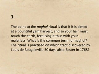 1.
The point to the naghol ritual is that it it is aimed
at a bountiful yam harvest, and so your hair must
touch the earth, fertilising it thus with your
maleness. What is the common term for naghol?
The ritual is practised on which tract discovered by
Louis de Bougainville 50 days after Easter in 1768?
 