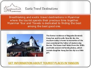 Exotic Travel Destinations 
Breathtaking and exotic travel destinations in Myanmar 
where the tourist spends their precious time together. 
Myanmar Tour and Travels is dedicated to finding the best 
among the best good one. 
The former residence of Bogyoke (General) 
Aung San and his wife Daw Kin Kyi, the 
museum today is home to mementos of the 
man considered the father of modern-day 
Burma. The house itself dates from the 1920s 
and holds several old family photos, which 
include daughter Aung San Suu Kyi as a little 
girl. 
GET INFORMATION ABOUT TOURIST PLACES IN YANGON 
 