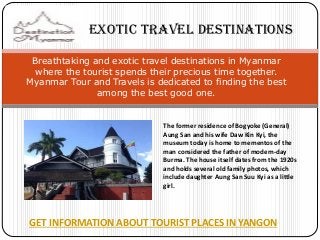 GET INFORMATION ABOUT TOURIST PLACES IN YANGON 
Breathtaking and exotic travel destinations in Myanmar where the tourist spends their precious time together. Myanmar Tour and Travels is dedicated to finding the best among the best good one. 
The former residence of Bogyoke (General) Aung San and his wife Daw Kin Kyi, the museum today is home to mementos of the man considered the father of modern-day Burma. The house itself dates from the 1920s and holds several old family photos, which include daughter Aung San Suu Kyi as a little girl. 
Exotic Travel Destinations  