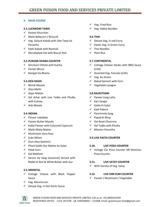 GREEN FUSION FOOD AND SERVICES PRIVATE LIMITED

3. MAIN COURSE
                                                       Veg. Fried Rice
3.1. LUCKNOWI TAWA                                     Veg. Hakka Noodles
 Paneer Khurchan
 Malai Babycorn / Broccoli                           3.6. THAI
 Veg. Galauti Kabab with Ulte Tawe Ka                 Deluxe Veg. in red Curry
     Parantha                                          Exotic Veg. in Green Curry
 Kathi Kabab with Roomali                             Thai Noodles
 Moradabadi Dal with Biscuti Roti                     Plain Rice

3.2. PUNJABI DHABA COUNTER                            3.7. CONTINENTAL
 Amritsari Chhole with Kulcha                         Cottage Cheese Steaks with BBQ Sauce
 Paneer Bhurji                                            (LIVE)
 Baingan Ka Bharta                                    Assorted Veg. Pancaks (LIVE)
                                                       Veg. Au Gratin
3.3. DESI RASOI                                        Baked Spinach with Corn
 Bhindi Masala                                        Vegetable Lasagne
 Aloo Methi
 Gajar Mattar                                        3.8. RAJASTHANI
 Dal Arhar with Live Tadka and Phulka                 Paneer Long Latta
     with Cutney                                       Kair Sangar
 Arbi Masala                                          Gatte Ki Subzi
                                                       Kadi Pakora
3.4. INDIAN                                            Panchmela Saag
 Paneer Lababdar                                      Papad Ki Bhuji
 Paneer Butter Masala                                 Dal-Baati-Choorma
 Kadai Paneer with Coloured Capsicum                  Dal Tadka with Phulka
 Methi Malai Mattar                                   Bikaneri Parantha
 Mushroom Hara Pyaz
 Subz Miloni                                         3.9. LIVE PASTA COUNTER
 Dum Aloo Kashmiri
 Phool Gobhi Aur Mattar Ka Salan                     3.10.       LIVE PIZZA COUNTER
 Palak Corn                                           Vintage Car Pizza Counter OR Dominos
 Dal Makhani                                             Pizza Counter
 Sarson Ka Saag (seasonal) Served with
     Makki Ki Roti & White Butter with Gur            3.11.    LIVE SATAY COUNTER
                                                       With Variety of Veg. Satay
3.5. ORIENTAL
 Cottage Cheese with Black Pepper                    3.12.    LIVE DIM SUM COUNTER
     Sauce                                             Paneer / Mushroom / Vegetable
 Veg. Manchurian
 Deluxe Veg. in Hot Garlic Sauce



       GREEN FUSION FOOD AND SERVICES PRIVATE LIMITED, Call us at: +91 8826525503
       REGISTERED OFFICE: 1123, SECTOR - 28, FARIDABAD – 121008, Email: greenfusion.food@gmail.com
 