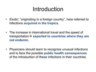 Introduction
• Exotic: “originating in a foreign country”, here referred to
infections acquired in the tropics.
• The increase in international travel and the speed of
transportation exported to countries where they are
not endemic.
• Physicians should learn to recognize unusual infections
and to face the possible public health consequences
of the introduction of these infections in their countries.

 