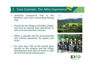 Case Example: The Akha Experience
• Authentic ecotourism trek in the
Northern Laos area surrounding Muang
Sing
• Owned by the villagers of 8 Akha villages
and aims to improve their well-being, as
well as to increase their incomes
• Offers a valuable tool for environmental
and cultural awareness for guests and
locals
• For each tour, 75% of the money goes
directly to the villagers and the village
development fund, part of which is used
for trail and forest maintenance.
 