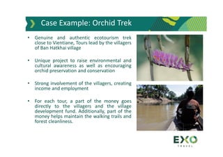 Case Example: Orchid Trek
• Genuine and authentic ecotourism trek
close to Vientiane, Tours lead by the villagers
of Ban Hatkhai village
• Unique project to raise environmental and
cultural awareness as well as encouraging
orchid preservation and conservation
• Strong involvement of the villagers, creating
income and employment
• For each tour, a part of the money goes
directly to the villagers and the village
development fund. Additionally, part of the
money helps maintain the walking trails and
forest cleanliness.
 