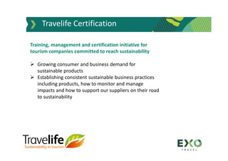 Travelife Certification
Training, management and certification initiative for
tourism companies committed to reach sustainability
 Growing consumer and business demand for
sustainable products
 Establishing consistent sustainable business practices
including products, how to monitor and manage
impacts and how to support our suppliers on their road
to sustainability
 