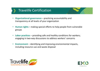 Travelife Certification
• Organizational governance – practicing accountability and
transparency at all levels of your organization
• Human rights – making special efforts to help people from vulnerable
groups
• Labor practices – providing safe and healthy conditions for workers;
engaging in two-way discussions to address workers’ concerns
• Environment – identifying and improving environmental impacts,
including resource use and waste disposal
 