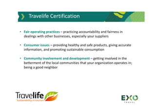 Travelife Certification
• Fair operating practices – practicing accountability and fairness in
dealings with other businesses, especially your suppliers
• Consumer issues – providing healthy and safe products, giving accurate
information, and promoting sustainable consumption
• Community involvement and development – getting involved in the
betterment of the local communities that your organization operates in;
being a good neighbor
 