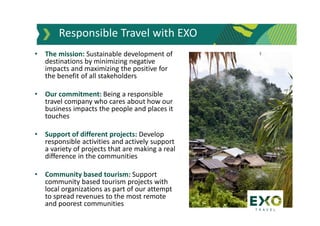 • The mission: Sustainable development of
destinations by minimizing negative
impacts and maximizing the positive for
the benefit of all stakeholders
• Our commitment: Being a responsible
travel company who cares about how our
business impacts the people and places it
touches
• Support of different projects: Develop
responsible activities and actively support
a variety of projects that are making a real
difference in the communities
• Community based tourism: Support
community based tourism projects with
local organizations as part of our attempt
to spread revenues to the most remote
and poorest communities
Responsible Travel with EXO
 